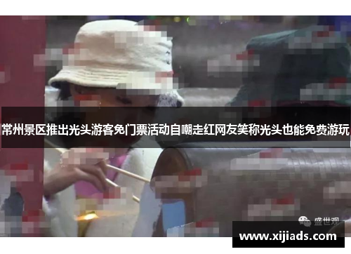 常州景区推出光头游客免门票活动自嘲走红网友笑称光头也能免费游玩